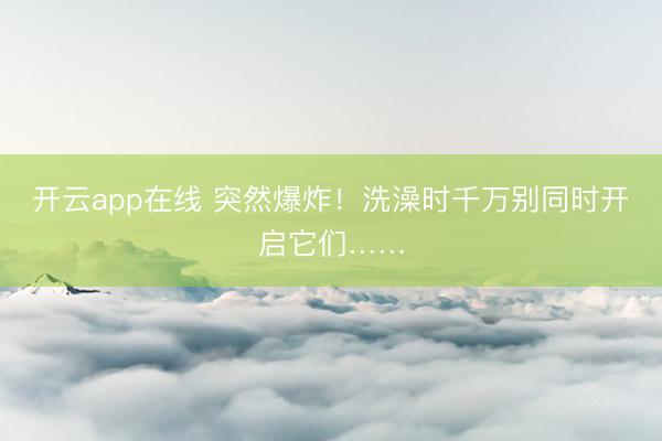 开云app在线 突然爆炸！洗澡时千万别同时开启它们……