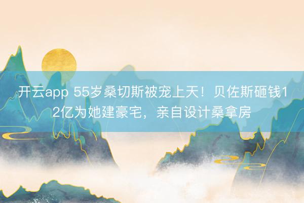 开云app 55岁桑切斯被宠上天！贝佐斯砸钱12亿为她建豪宅，亲自设计桑拿房