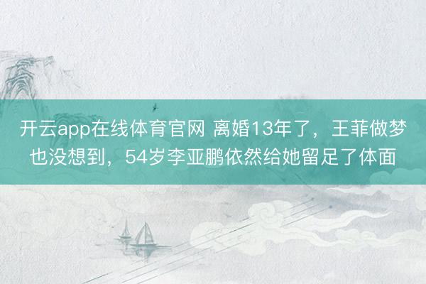 开云app在线体育官网 离婚13年了，王菲做梦也没想到，54岁李亚鹏依然给她留足了体面