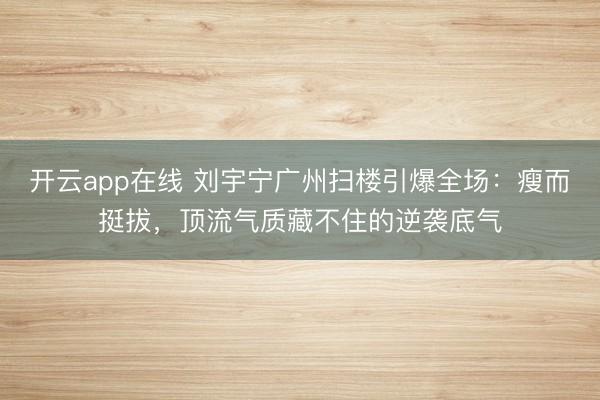 开云app在线 刘宇宁广州扫楼引爆全场：瘦而挺拔，顶流气质藏不住的逆袭底气