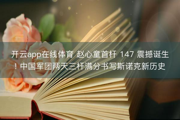 开云app在线体育 赵心童首杆 147 震撼诞生! 中国军团两天三杆满分书写斯诺克新历史