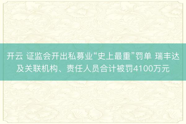 开云 证监会开出私募业“史上最重”罚单 瑞丰达及关联机构、责任人员合计被罚4100万元