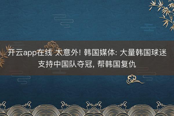 开云app在线 太意外! 韩国媒体: 大量韩国球迷支持中国队夺冠, 帮韩国复仇