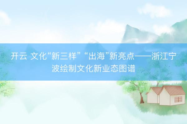 开云 文化“新三样” “出海”新亮点——浙江宁波绘制文化新业态图谱