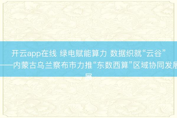 开云app在线 绿电赋能算力 数据织就“云谷”——内蒙古乌兰察布市力推“东数西算”区域协同发展