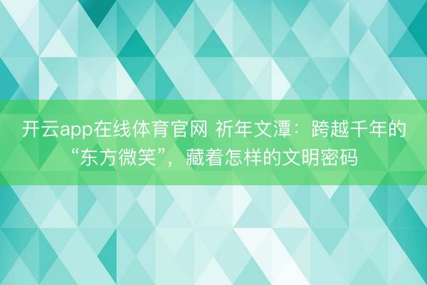 开云app在线体育官网 祈年文潭：跨越千年的“东方微笑”，藏着怎样的文明密码