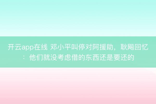 开云app在线 邓小平叫停对阿援助，耿飚回忆：他们就没考虑借的东西还是要还的