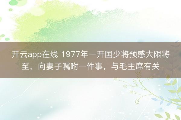 开云app在线 1977年一开国少将预感大限将至，向妻子嘱咐一件事，与毛主席有关