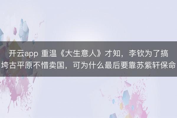 开云app 重温《大生意人》才知,李钦为了搞垮古平原不惜卖国,可为什么最后要靠苏紫轩保命