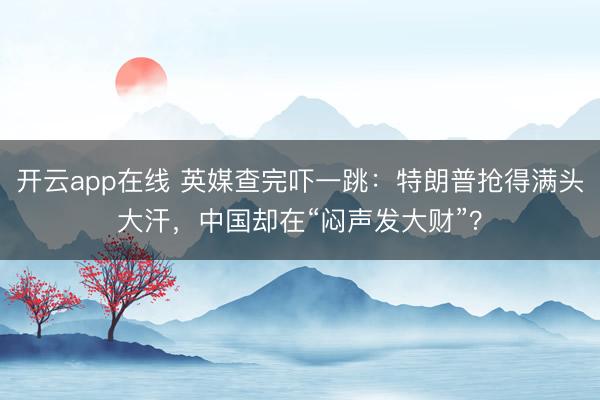 开云app在线 英媒查完吓一跳：特朗普抢得满头大汗，中国却在“闷声发大财”？