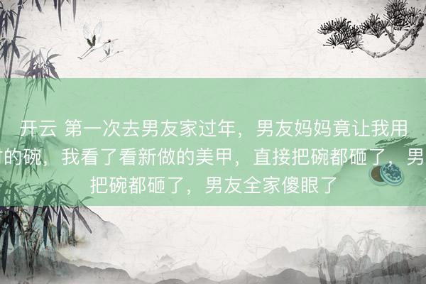 开云 第一次去男友家过年，男友妈妈竟让我用冷水刷半小时的碗，我看了看新做的美甲，直接把碗都砸了，男友全家傻眼了
