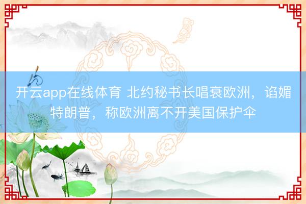 开云app在线体育 北约秘书长唱衰欧洲，谄媚特朗普，称欧洲离不开美国保护伞