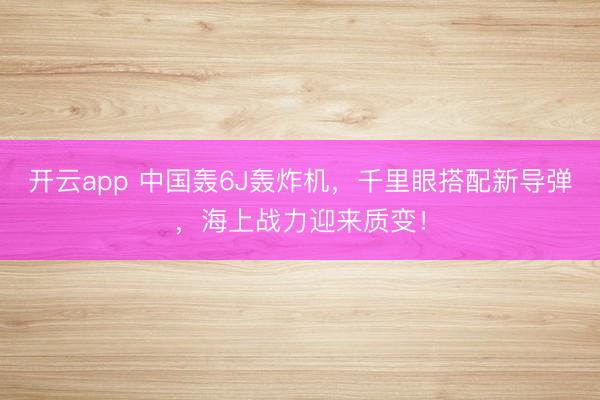 开云app 中国轰6J轰炸机，千里眼搭配新导弹，海上战力迎来质变！