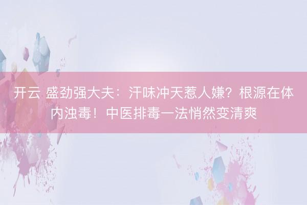开云 盛劲强大夫：汗味冲天惹人嫌？根源在体内浊毒！中医排毒一法悄然变清爽