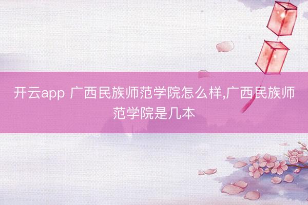 开云app 广西民族师范学院怎么样,广西民族师范学院是几本