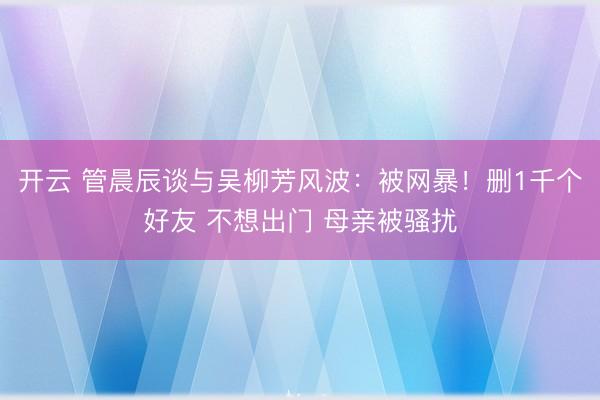 开云 管晨辰谈与吴柳芳风波：被网暴！删1千个好友 不想出门 母亲被骚扰