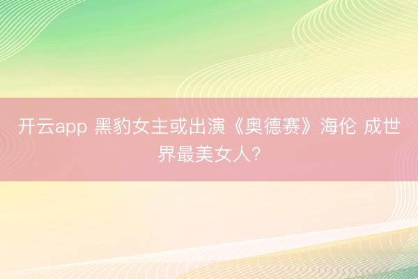 开云app 黑豹女主或出演《奥德赛》海伦 成世界最美女人?