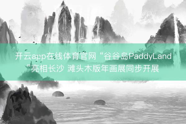 开云app在线体育官网 “谷谷岛PaddyLand”亮相长沙 滩头木版年画展同步开展