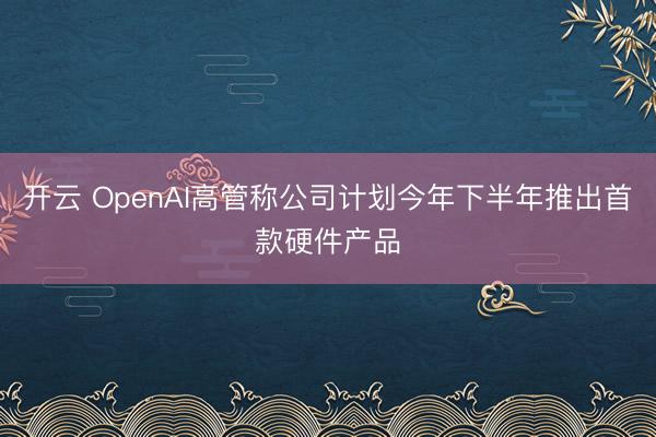 开云 OpenAI高管称公司计划今年下半年推出首款硬件产品