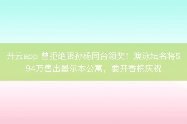 开云app 曾拒绝跟孙杨同台领奖！澳泳坛名将$94万售出墨尔本公寓，要开香槟庆祝