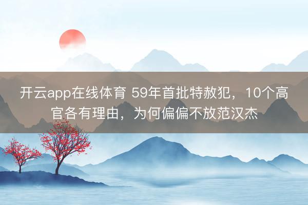 开云app在线体育 59年首批特赦犯，10个高官各有理由，为何偏偏不放范汉杰
