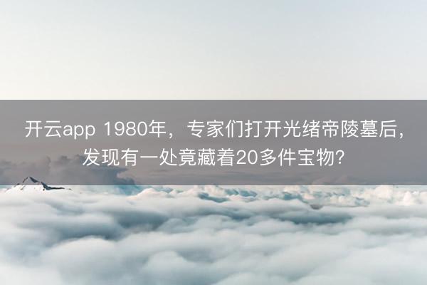 开云app 1980年，专家们打开光绪帝陵墓后，发现有一处竟藏着20多件宝物？