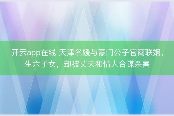 开云app在线 天津名媛与豪门公子官商联姻，生六子女，却被丈夫和情人合谋杀害
