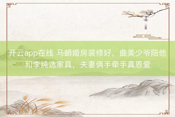 开云app在线 马頔婚房装修好，曲美少爷陪他和李纯选家具，夫妻俩手牵手真恩爱