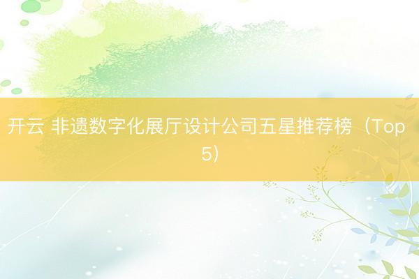 开云 非遗数字化展厅设计公司五星推荐榜（Top 5）