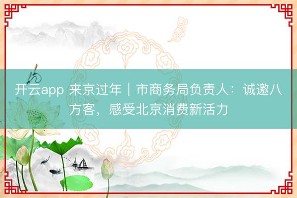 开云app 来京过年|市商务局负责人:诚邀八方客,感受北京消费新活力