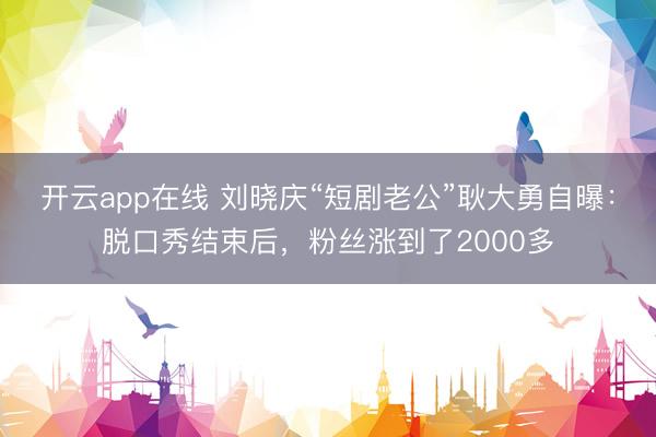 开云app在线 刘晓庆“短剧老公”耿大勇自曝:脱口秀结束后,粉丝涨到了2000多