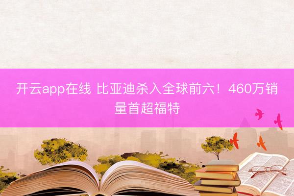 开云app在线 比亚迪杀入全球前六！460万销量首超福特