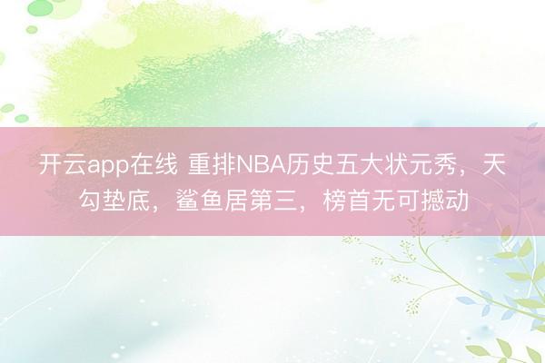 开云app在线 重排NBA历史五大状元秀，天勾垫底，鲨鱼居第三，榜首无可撼动