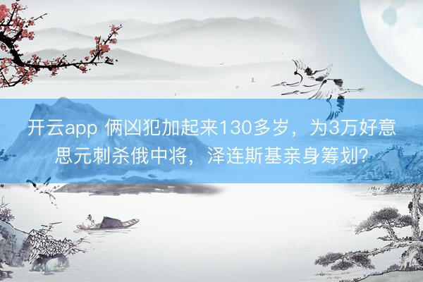 开云app 俩凶犯加起来130多岁，为3万好意思元刺杀俄中将，泽连斯基亲身筹划？