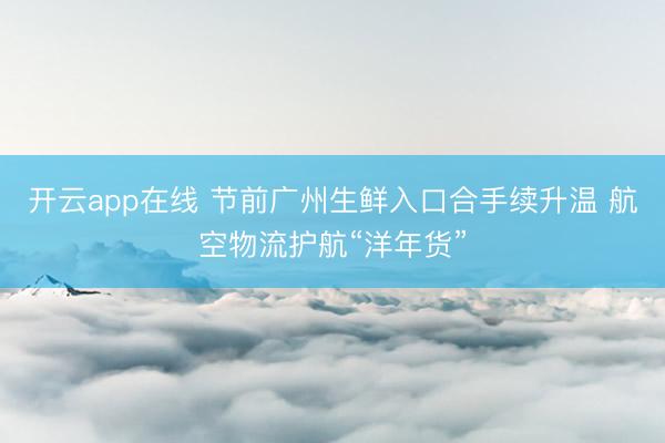 开云app在线 节前广州生鲜入口合手续升温 航空物流护航“洋年货”