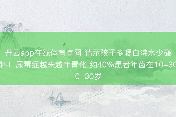 开云app在线体育官网 请示孩子多喝白沸水少碰饮料！尿毒症越来越年青化 约40%患者年齿在10-30岁
