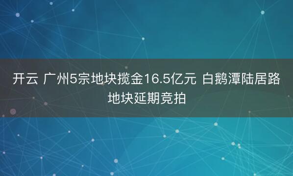 开云 广州5宗地块揽金16.5亿元 白鹅潭陆居路地块延期竞拍