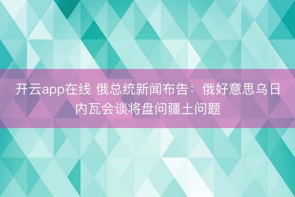 开云app在线 俄总统新闻布告：俄好意思乌日内瓦会谈将盘问疆土问题