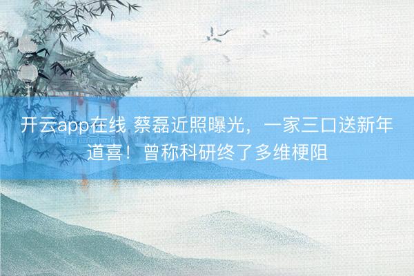 开云app在线 蔡磊近照曝光，一家三口送新年道喜！曾称科研终了多维梗阻