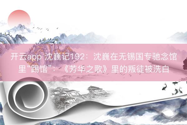 开云app 沈巍记192：沈巍在无锡国专驰念馆里“踢馆”：《芳华之歌》里的叛徒被洗白