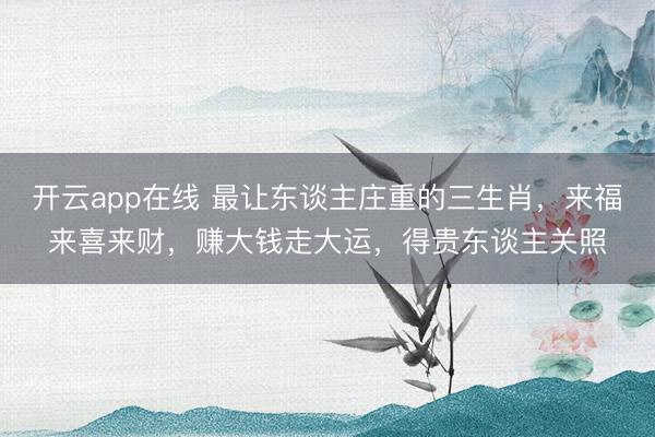 开云app在线 最让东谈主庄重的三生肖,来福来喜来财,赚大钱走大运,得贵东谈主关照