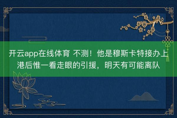 开云app在线体育 不测!他是穆斯卡特接办上港后惟一看走眼的引援,明天有可能离队