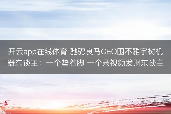 开云app在线体育 驰骋良马CEO围不雅宇树机器东谈主:一个垫着脚 一个录视频发财东谈主