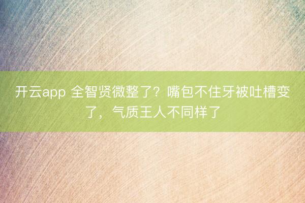开云app 全智贤微整了？嘴包不住牙被吐槽变了，气质王人不同样了