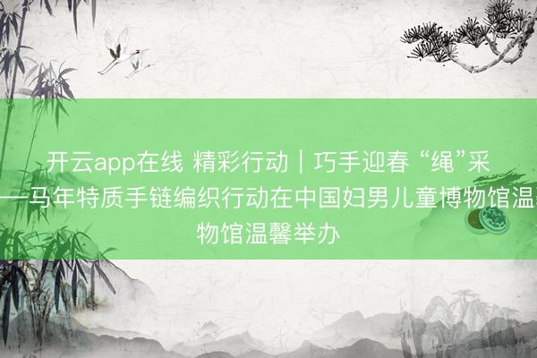 开云app在线 精彩行动｜巧手迎春 “绳”采飞腾——马年特质手链编织行动在中国妇男儿童博物馆温馨举办