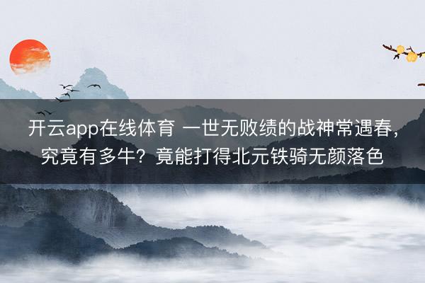 开云app在线体育 一世无败绩的战神常遇春，究竟有多牛？竟能打得北元铁骑无颜落色