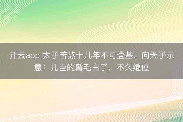 开云app 太子苦熬十几年不可登基，向天子示意：儿臣的髯毛白了，不久继位
