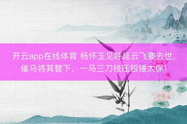 开云app在线体育 杨怀玉见呼延云飞要去世,催马将其替下,一马三刀技压银锤太保!