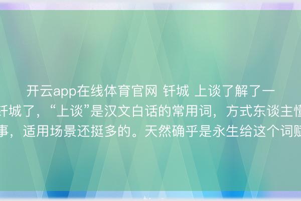 开云app在线体育官网 钎城 上谈了解了一下始末，属实是冤枉钎城了，“上谈”是汉文白话的常用词，方式东谈主懂事、懂规矩、会来事，适用场景还挺多的。天然确乎是永生给这个词赋予了终点的滋味，让全球对过去不奈何情愫的词变得更明锐了，但真算不上黑称，便是一个好玩的乐子。
