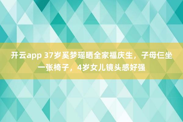 开云app 37岁奚梦瑶晒全家福庆生，子母仨坐一张椅子，4岁女儿镜头感好强